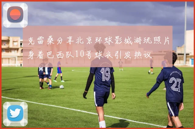 克雷桑分享北京环球影城游玩照片身着巴西队10号球衣引发热议