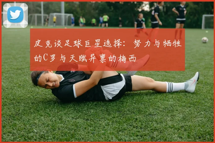皮克谈足球巨星选择：努力与牺牲的C罗与天赋异禀的梅西