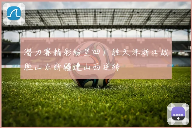 潜力赛精彩纷呈四川胜天津浙江战胜山东新疆遭山西逆转