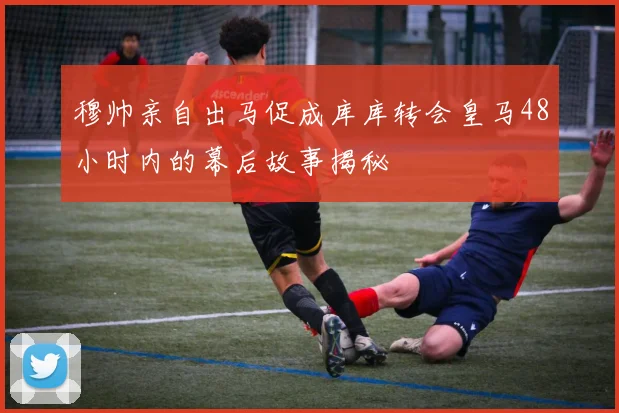 穆帅亲自出马促成库库转会皇马48小时内的幕后故事揭秘
