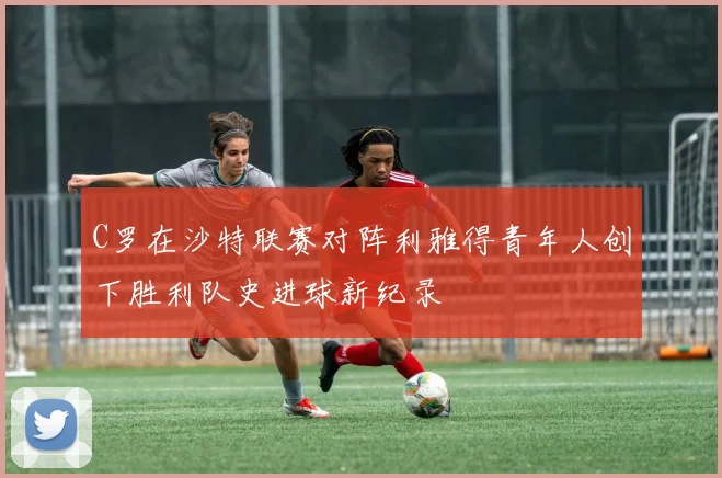 C罗在沙特联赛对阵利雅得青年人创下胜利队史进球新纪录