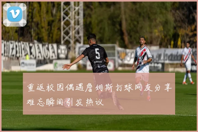 重返校园偶遇詹姆斯打球网友分享难忘瞬间引发热议