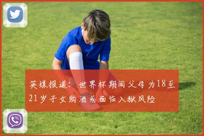 英媒报道：世界杯期间父母为18至21岁子女购酒或面临入狱风险