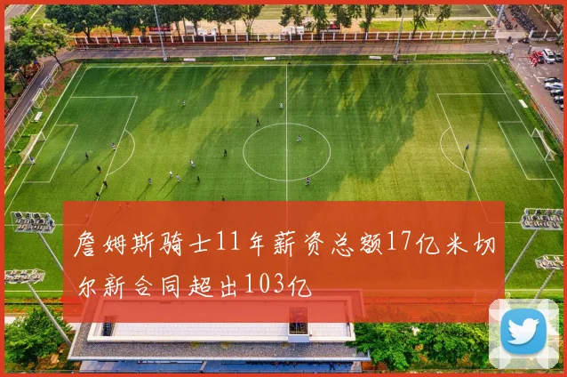 詹姆斯骑士11年薪资总额17亿米切尔新合同超出103亿