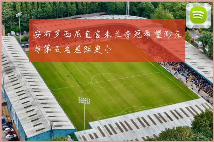 安布罗西尼直言米兰夺冠希望渺茫与第五名差距更小