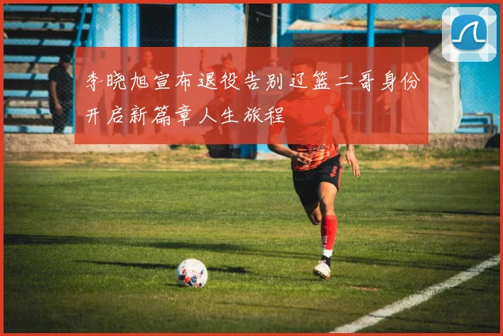 李晓旭宣布退役告别辽篮二哥身份开启新篇章人生旅程