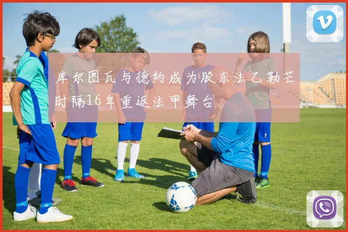 库尔图瓦与德约成为股东法乙勒芒时隔16年重返法甲舞台