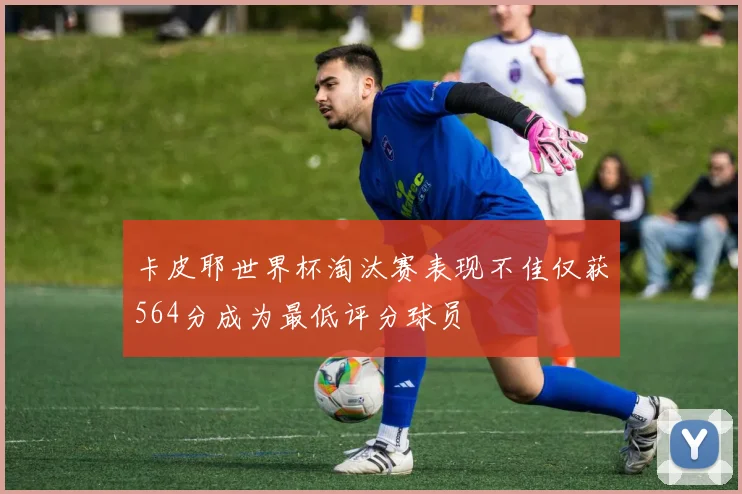 卡皮耶世界杯淘汰赛表现不佳仅获564分成为最低评分球员