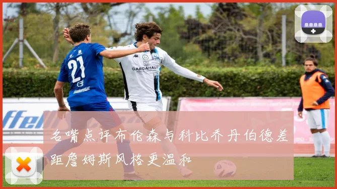 名嘴点评布伦森与科比乔丹伯德差距詹姆斯风格更温和