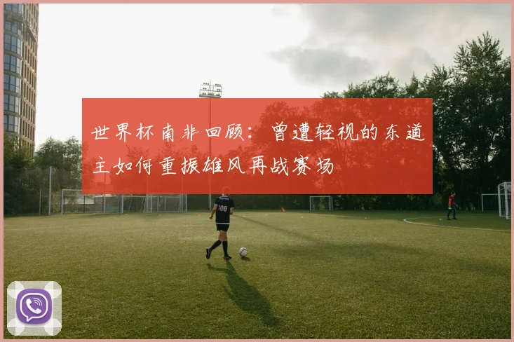 世界杯南非回顾：曾遭轻视的东道主如何重振雄风再战赛场