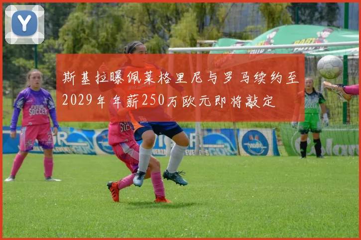 斯基拉曝佩莱格里尼与罗马续约至2029年年薪250万欧元即将敲定