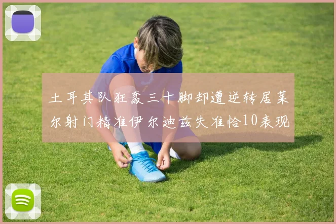 土耳其队狂轰三十脚却遭逆转居莱尔射门精准伊尔迪兹失准恰10表现平平