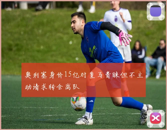 奥利塞身价15亿对皇马青睐但不主动请求转会离队