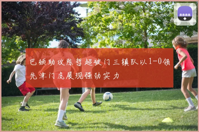 巴顿助攻陈哲超破门三镇队以1-0领先津门虎展现强劲实力