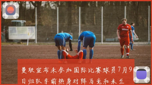 曼联宣布未参加国际比赛球员7月9日归队季前热身对阵马竞和米兰