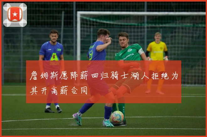 詹姆斯愿降薪回归骑士湖人拒绝为其开高薪合同