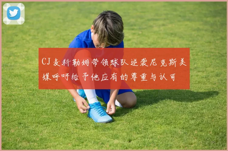 CJ麦科勒姆带领球队逆袭尼克斯美媒呼吁给予他应有的尊重与认可