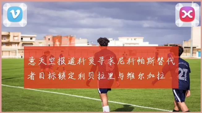 意天空报道科莫寻求尼科帕斯替代者目标锁定利贝拉里与维尔加拉