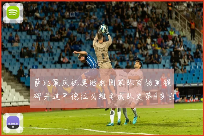萨比策庆祝奥地利国家队百场里程碑并追平德拉戈维奇成队史第4多出场者