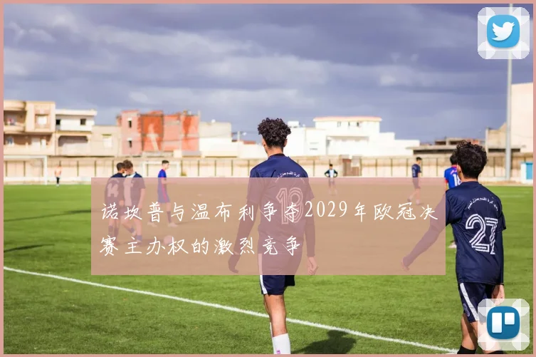 诺坎普与温布利争夺2029年欧冠决赛主办权的激烈竞争