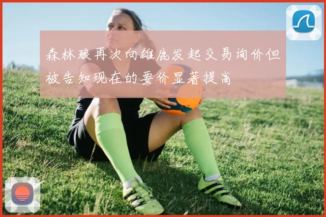 森林狼再次向雄鹿发起交易询价但被告知现在的要价显著提高