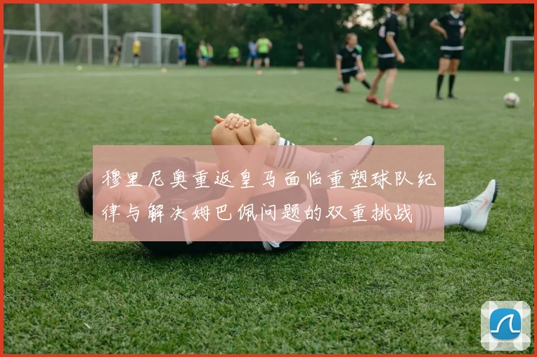 穆里尼奥重返皇马面临重塑球队纪律与解决姆巴佩问题的双重挑战